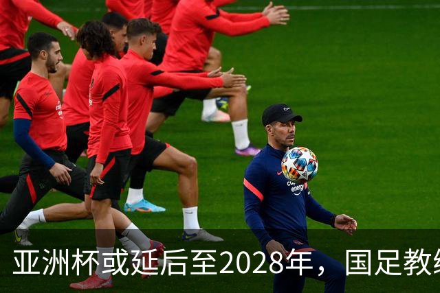 亚洲杯或延后至2028年，国足教练团队评估面临新挑战
